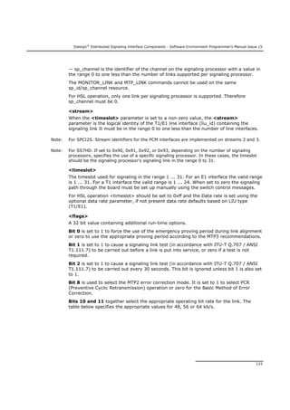 Dialogic®
Distributed Signaling Interface Components - Software Environment Programmer's Manual Issue 15
133
— sp_channel is the identifier of the channel on the signaling processor with a value in
the range 0 to one less than the number of links supported per signaling processor.
The MONITOR_LINK and MTP_LINK commands cannot be used on the same
sp_id/sp_channel resource.
For HSL operation, only one link per signaling processor is supported. Therefore
sp_channel must be 0.
<stream>
When the <timeslot> parameter is set to a non-zero value, the <stream>
parameter is the logical identity of the T1/E1 line interface (liu_id) containing the
signaling link It must be in the range 0 to one less than the number of line interfaces.
Note: For SPCI2S. Stream identifiers for the PCM interfaces are implemented on streams 2 and 3.
Note: For SS7HD. If set to 0x90, 0x91, 0x92, or 0x93, depending on the number of signaling
processors, specifies the use of a specific signaling processor. In these cases, the timeslot
should be the signaling processor's signaling link in the range 0 to 31.
<timeslot>
The timeslot used for signaling in the range 1 ... 31. For an E1 interface the valid range
is 1 ... 31. For a T1 interface the valid range is 1 ... 24. When set to zero the signaling
path through the board must be set up manually using the switch control messages.
For HSL operation <timeslot> should be set to 0xff and the Data rate is set using the
optional data rate parameter, if not present data rate defaults based on LIU type
(T1/E1).
<flags>
A 32 bit value containing additional run-time options.
Bit 0 is set to 1 to force the use of the emergency proving period during link alignment
or zero to use the appropriate proving period according to the MTP3 recommendations.
Bit 1 is set to 1 to cause a signaling link test (in accordance with ITU-T Q.707 / ANSI
T1.111.7) to be carried out before a link is put into service, or zero if a test is not
required.
Bit 2 is set to 1 to cause a signaling link test (in accordance with ITU-T Q.707 / ANSI
T1.111.7) to be carried out every 30 seconds. This bit is ignored unless bit 1 is also set
to 1.
Bit 8 is used to select the MTP2 error correction mode. It is set to 1 to select PCR
(Preventive Cyclic Retransmission) operation or zero for the Basic Method of Error
Correction.
Bits 10 and 11 together select the appropriate operating bit rate for the link. The
table below specifies the appropriate values for 48, 56 or 64 kb/s.
 