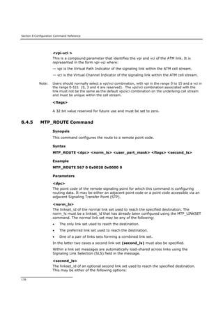 Section 8 Configuration Command Reference
136
<vpi-vci >
This is a compound parameter that identifies the vpi and vci of the ATM link. It is
represented in the form vpi-vci where:
— vpi is the Virtual Path Indicator of the signaling link within the ATM cell stream.
— vci is the Virtual Channel Indicator of the signaling link within the ATM cell stream.
Note: Users should normally select a vpi/vci combination, with vpi in the range 0 to 15 and a vci in
the range 0-511 (0, 3 and 4 are reserved). The vpi/vci combination associated with the
link must not be the same as the default vpi/vci combination on the underlying cell stream
and must be unique within the cell stream.
<flags>
A 32 bit value reserved for future use and must be set to zero.
8.4.5 MTP_ROUTE Command
Synopsis
This command configures the route to a remote point code.
Syntax
MTP_ROUTE <dpc> <norm_ls> <user_part_mask> <flags> <second_ls>
Example
MTP_ROUTE 567 0 0x0020 0x0000 0
Parameters
<dpc>
The point code of the remote signaling point for which this command is configuring
routing data. It may be either an adjacent point code or a point code accessible via an
adjacent Signaling Transfer Point (STP).
<norm_ls>
The linkset_id of the normal link set used to reach the specified destination. The
norm_ls must be a linkset_id that has already been configured using the MTP_LINKSET
command. The normal link set may be any of the following:
 The only link set used to reach the destination.
 The preferred link set used to reach the destination.
 One of a pair of links sets forming a combined link set.
In the latter two cases a second link set (second_ls) must also be specified.
Within a link set messages are automatically load-shared across links using the
Signaling Link Selection (SLS) field in the message.
<second_ls>
The linkset_id of an optional second link set used to reach the specified destination.
This may be either of the following options:
 