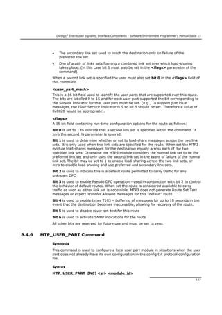 Dialogic®
Distributed Signaling Interface Components - Software Environment Programmer's Manual Issue 15
137
 The secondary link set used to reach the destination only on failure of the
preferred link set.
 One of a pair of links sets forming a combined link set over which load-sharing
takes place. (in this case bit 1 must also be set in the <flags> parameter of the
command).
When a second link set is specified the user must also set bit 0 in the <flags> field of
this command.
<user_part_mask>
This is a 16 bit field used to identify the user parts that are supported over this route.
The bits are labelled 0 to 15 and for each user part supported the bit corresponding to
the Service Indicator for that user part must be set. (e.g., To support just ISUP
messages, the ISUP Service Indicator is 5 so bit 5 should be set. Therefore a value of
0x0020 would be appropriate).
<flags>
A 16 bit field containing run-time configuration options for the route as follows:
Bit 0 is set to 1 to indicate that a second link set is specified within the command. If
zero the second_ls parameter is ignored.
Bit 1 is used to determine whether or not to load-share messages across the two link
sets. It is only used when two link sets are specified for the route. When set the MTP3
module load-shares messages for the destination equally across each of the two
specified link sets. Otherwise the MTP3 module considers the normal link set to be the
preferred link set and only uses the second link set in the event of failure of the normal
link set. The bit may be set to 1 to enable load-sharing across the two link sets, or
zero to disable load-sharing and use preferred and secondary link sets.
Bit 2 is used to indicate this is a default route permitted to carry traffic for any
unknown DPC
Bit 3 is used to enable Pseudo DPC operation - used in conjunction with bit 2 to control
the behavior of default routes. When set the route is considered available to carry
traffic as soon as either link set is accessible. MTP3 does not generate Route Set Test
messages or expect Transfer Allowed messages for this “default” route
Bit 4 is used to enable timer T103 – buffering of messages for up to 10 seconds in the
event that the destination becomes inaccessible, allowing for recovery of the route.
Bit 5 is used to disable route-set-test for this route
Bit 6 is used to activate SNMP indications for the route
All other bits are reserved for future use and must be set to zero.
8.4.6 MTP_USER_PART Command
Synopsis
This command is used to configure a local user part module in situations when the user
part does not already have its own configuration in the config.txt protocol configuration
file.
Syntax
MTP_USER_PART [NC] <si> <module_id>
 