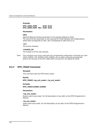Section 8 Configuration Command Reference
138
Example
MTP_USER_PART 0x03 0x2d
MTP_USER_PART NC1 0x05 0x3d
Parameters
[NC]
Optional Network Context parameter (if not present defaults to NC0).
The use of the NC parameter is only required for M3UA Multiple LAS configurations,
where NC0 corresponds to LAS1, NC1 corresponds to LAS2 and so on.
<si>
The service indicator.
<module_id>
The module id of the user process.
Note: This command must not be used when the corresponding configuration commands are used
(ISUP_CONFIG, TUP_CONFIG, SCCP_CONFIG, etc) as these commands automatically
perform the function of the MTP_USER_PART command for the default NC (NC0).
8.4.7 MTP_TRACE Command
Synopsis
This command sets the MTP3 trace masks.
Syntax
MTP_TRACE <op_evt_mask> <ip_evt_mask>
Example
MTP_TRACE 0x0001 0x0001
Parameters
<op_evt_mask>
Output event trace mask. For full description of use refer to the MTP3 Programmer’s
Manual.
<ip_evt_mask>
Input event trace mask. For full description of use refer to the MTP3 Programmer’s
Manual.
 