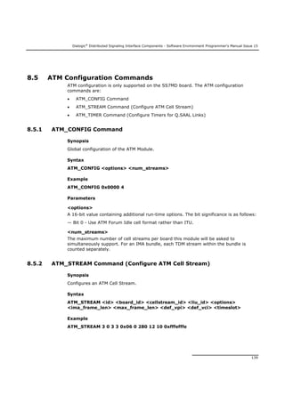 Dialogic®
Distributed Signaling Interface Components - Software Environment Programmer's Manual Issue 15
139
8.5 ATM Configuration Commands
ATM configuration is only supported on the SS7MD board. The ATM configuration
commands are:
 ATM_CONFIG Command
 ATM_STREAM Command (Configure ATM Cell Stream)
 ATM_TIMER Command (Configure Timers for Q.SAAL Links)
8.5.1 ATM_CONFIG Command
Synopsis
Global configuration of the ATM Module.
Syntax
ATM_CONFIG <options> <num_streams>
Example
ATM_CONFIG 0x0000 4
Parameters
<options>
A 16-bit value containing additional run-time options. The bit significance is as follows:
— Bit 0 - Use ATM Forum Idle cell format rather than ITU.
<num_streams>
The maximum number of cell streams per board this module will be asked to
simultaneously support. For an IMA bundle, each TDM stream within the bundle is
counted separately.
8.5.2 ATM_STREAM Command (Configure ATM Cell Stream)
Synopsis
Configures an ATM Cell Stream.
Syntax
ATM_STREAM <id> <board_id> <cellstream_id> <liu_id> <options>
<ima_frame_len> <max_frame_len> <def_vpi> <def_vci> <timeslot>
Example
ATM_STREAM 3 0 3 3 0x06 0 280 12 10 0xfffefffe
 