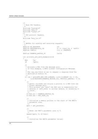 Section 2 Basic Concepts
14
/*
* Base DSI headers.
*/
#include "system.h"
#include "msg.h"
#include "sysgct.h"
/*
* DSI protocol headers.
*/
#include "mtp_inc.h"
/*
* MACROs for sending and receiving requests.
*/
#define NO_RESPONSE (0)
#define RESPONSE(mod_id) (1 << ((mod_id) & 0x0f))
#define CONF(i) ((i) & ~REQUEST)
#define EXAMPLE_MODULE_ID (0x1d)
int allocate_and_send_example(void)
{
MSG *m;
u8 *pptr;
/*
* Allocate a MSG from the message pool.
* In this example, a MTP3 Linkset Configuration Message.
*
* The rsp_req field is set to request a response from the
* destination module Id.
*/
if ((m = getm(MTP_MSG_CNF_LINKSET, (u16)(<LINKSET ID> << 8),
(u16)RESPONSE(EXAMPLE_MODULE_ID), MTPCFLS_LENGTH)) != 0)
{
/*
* getm() succeeds and returns a pointer to a MSG from the
* global message pool.
* This process now 'owns' the MSG and is responsible for
* sending it (GCT_send) to another module, or releasing it
* (relm).
*/
m->hdr.src = EXAMPLE_MODULE_ID;
m->hdr.dst = MTP_TASK_ID;
/*
* Initialise a memory pointer to the start of the MSG's
* parameter area.
*/
pptr = get_param(m);
/*
* Reset the MSG's parameter area to 0.
*/
memset(pptr, 0, m->len);
/*
* Initialise the MSG's parameter values:
 