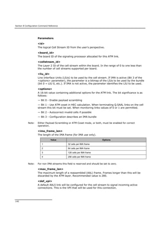 Section 8 Configuration Command Reference
140
Parameters
<id>
The logical Cell Stream ID from the user's perspective.
<board_id>
The board ID of the signaling processor allocated for this ATM link.
<cellstream_id>
The Layer 2 ID of the cell stream within the board. In the range of 0 to one less than
the number of cell streams supported per board.
<liu_id>
Line Interface Units (LIUs) to be used by the cell stream. If IMA is active (Bit 3 of the
<options> parameter), the parameter is a bitmap of the LIUs to be used by the bundle
(bit 0 = LIU 0, etc.). If IMA is not active, the parameter identifies the LIU to be used.
<options>
A 16-bit value containing additional options for the ATM link. The bit significance is as
follows:
— Bit 0 - Enable payload scrambling
— Bit 1 - Use ATM coset in HEC calculation. When terminating Q.SAAL links on the cell
stream this bit must be set. When monitoring links values of 0 or 1 are permitted.
— Bit 2 - Autocorrect invalid cells if possible
— Bit 3 - Configuration describes an IMA bundle
Note: Either Payload Scrambling or ATM Coset mode, or both, must be enabled for correct
operation.
<ima_frame_len>
The length of the IMA frame (for IMA use only).
Value Options
1 32 cells per IMA frame
2 64 cells per IMA frame
3 128 cells per IMA frame
4 256 cells per IMA frame
Note: For non IMA streams this field is reserved and should be set to zero.
<max_frame_len>
The maximum length of a reassembled (AAL) frame. Frames longer than this will be
discarded by the ATM layer. Recommended value is 280.
<def_vpi>
A default AAL5 link will be configured for the cell stream to signal incoming active
connections. This is the VPI that will be used for this connection.
 