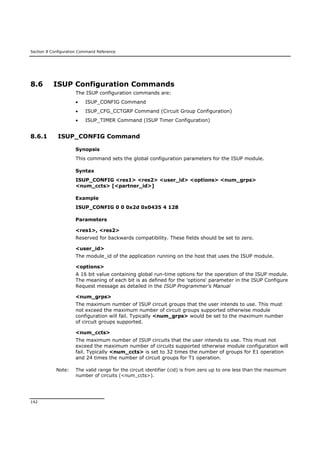 Section 8 Configuration Command Reference
142
8.6 ISUP Configuration Commands
The ISUP configuration commands are:
 ISUP_CONFIG Command
 ISUP_CFG_CCTGRP Command (Circuit Group Configuration)
 ISUP_TIMER Command (ISUP Timer Configuration)
8.6.1 ISUP_CONFIG Command
Synopsis
This command sets the global configuration parameters for the ISUP module.
Syntax
ISUP_CONFIG <res1> <res2> <user_id> <options> <num_grps>
<num_ccts> [<partner_id>]
Example
ISUP_CONFIG 0 0 0x2d 0x0435 4 128
Parameters
<res1>, <res2>
Reserved for backwards compatibility. These fields should be set to zero.
<user_id>
The module_id of the application running on the host that uses the ISUP module.
<options>
A 16 bit value containing global run-time options for the operation of the ISUP module.
The meaning of each bit is as defined for the 'options' parameter in the ISUP Configure
Request message as detailed in the ISUP Programmer's Manual
<num_grps>
The maximum number of ISUP circuit groups that the user intends to use. This must
not exceed the maximum number of circuit groups supported otherwise module
configuration will fail. Typically <num_grps> would be set to the maximum number
of circuit groups supported.
<num_ccts>
The maximum number of ISUP circuits that the user intends to use. This must not
exceed the maximum number of circuits supported otherwise module configuration will
fail. Typically <num_ccts> is set to 32 times the number of groups for E1 operation
and 24 times the number of circuit groups for T1 operation.
Note: The valid range for the circuit identifier (cid) is from zero up to one less than the maximum
number of circuits (<num_ccts>).
 