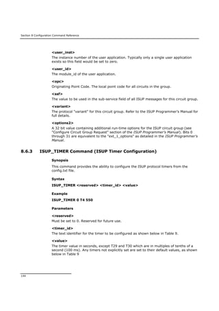 Section 8 Configuration Command Reference
144
<user_inst>
The instance number of the user application. Typically only a single user application
exists so this field would be set to zero.
<user_id>
The module_id of the user application.
<opc>
Originating Point Code. The local point code for all circuits in the group.
<ssf>
The value to be used in the sub-service field of all ISUP messages for this circuit group.
<variant>
The protocol "variant" for this circuit group. Refer to the ISUP Programmer’s Manual for
full details.
<options2>
A 32 bit value containing additional run-time options for the ISUP circuit group (see
"Configure Circuit Group Request" section of the ISUP Programmer’s Manual). Bits 0
through 31 are equivalent to the "ext_1_options" as detailed in the ISUP Programmer’s
Manual.
8.6.3 ISUP_TIMER Command (ISUP Timer Configuration)
Synopsis
This command provides the ability to configure the ISUP protocol timers from the
config.txt file.
Syntax
ISUP_TIMER <reserved> <timer_id> <value>
Example
ISUP_TIMER 0 T4 550
Parameters
<reserved>
Must be set to 0. Reserved for future use.
<timer_id>
The text identifier for the timer to be configured as shown below in Table 9.
<value>
The timer value in seconds, except T29 and T30 which are in multiples of tenths of a
second (100 ms). Any timers not explicitly set are set to their default values, as shown
below in Table 9
 