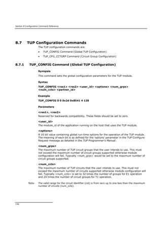 Section 8 Configuration Command Reference
146
8.7 TUP Configuration Commands
The TUP configuration commands are:
 TUP_CONFIG Command (Global TUP Configuration)
 TUP_CFG_CCTGRP Command (Circuit Group Configuration)
8.7.1 TUP_CONFIG Command (Global TUP Configuration)
Synopsis
This command sets the global configuration parameters for the TUP module.
Syntax
TUP_CONFIG <res1> <res2> <user_id> <options> <num_grps>
<num_ccts> <partner_id>
Example
TUP_CONFIG 0 0 0x2d 0x8541 4 128
Parameters
<res1>, <res2>
Reserved for backwards compatibility. These fields should be set to zero.
<user_id>
The module_id of the application running on the host that uses the TUP module.
<options>
A 16 bit value containing global run-time options for the operation of the TUP module.
The meaning of each bit is as defined for the 'options' parameter in the TUP Configure
Request message as detailed in the TUP Programmer's Manual.
<num_grps>
The maximum number of TUP circuit groups that the user intends to use. This must
not exceed the maximum number of circuit groups supported otherwise module
configuration will fail. Typically <num_grps> would be set to the maximum number of
circuit groups supported.
<num_ccts>
The maximum number of TUP circuits that the user intends to use. This must not
exceed the maximum number of circuits supported otherwise module configuration will
fail. Typically <num_ccts> is set to 32 times the number of groups for E1 operation
and 24 times the number of circuit groups for T1 operation.
Note: The valid range for the circuit identifier (cid) is from zero up to one less than the maximum
number of circuits (num_ccts).
 