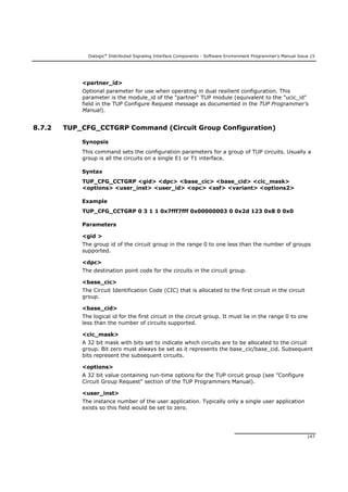 Dialogic®
Distributed Signaling Interface Components - Software Environment Programmer's Manual Issue 15
147
<partner_id>
Optional parameter for use when operating in dual resilient configuration. This
parameter is the module_id of the "partner" TUP module (equivalent to the "ucic_id"
field in the TUP Configure Request message as documented in the TUP Programmer’s
Manual).
8.7.2 TUP_CFG_CCTGRP Command (Circuit Group Configuration)
Synopsis
This command sets the configuration parameters for a group of TUP circuits. Usually a
group is all the circuits on a single E1 or T1 interface.
Syntax
TUP_CFG_CCTGRP <gid> <dpc> <base_cic> <base_cid> <cic_mask>
<options> <user_inst> <user_id> <opc> <ssf> <variant> <options2>
Example
TUP_CFG_CCTGRP 0 3 1 1 0x7fff7fff 0x00000003 0 0x2d 123 0x8 0 0x0
Parameters
<gid >
The group id of the circuit group in the range 0 to one less than the number of groups
supported.
<dpc>
The destination point code for the circuits in the circuit group.
<base_cic>
The Circuit Identification Code (CIC) that is allocated to the first circuit in the circuit
group.
<base_cid>
The logical id for the first circuit in the circuit group. It must lie in the range 0 to one
less than the number of circuits supported.
<cic_mask>
A 32 bit mask with bits set to indicate which circuits are to be allocated to the circuit
group. Bit zero must always be set as it represents the base_cic/base_cid. Subsequent
bits represent the subsequent circuits.
<options>
A 32 bit value containing run-time options for the TUP circuit group (see "Configure
Circuit Group Request" section of the TUP Programmers Manual).
<user_inst>
The instance number of the user application. Typically only a single user application
exists so this field would be set to zero.
 