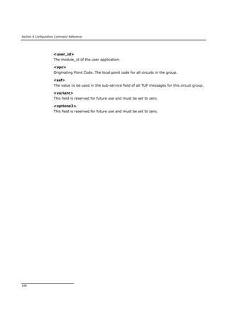 Section 8 Configuration Command Reference
148
<user_id>
The module_id of the user application.
<opc>
Originating Point Code. The local point code for all circuits in the group.
<ssf>
The value to be used in the sub-service field of all TUP messages for this circuit group.
<variant>
This field is reserved for future use and must be set to zero.
<options2>
This field is reserved for future use and must be set to zero.
 