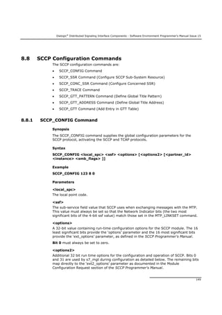 Dialogic®
Distributed Signaling Interface Components - Software Environment Programmer's Manual Issue 15
149
8.8 SCCP Configuration Commands
The SCCP configuration commands are:
 SCCP_CONFIG Command
 SCCP_SSR Command (Configure SCCP Sub-System Resource)
 SCCP_CONC_SSR Command (Configure Concerned SSR)
 SCCP_TRACE Command
 SCCP_GTT_PATTERN Command (Define Global Title Pattern)
 SCCP_GTT_ADDRESS Command (Define Global Title Address)
 SCCP_GTT Command (Add Entry in GTT Table)
8.8.1 SCCP_CONFIG Command
Synopsis
The SCCP_CONFIG command supplies the global configuration parameters for the
SCCP protocol, activating the SCCP and TCAP protocols.
Syntax
SCCP_CONFIG <local_spc> <ssf> <options> [<options2> [<partner_id>
<instance> <smb_flags> ]]
Example
SCCP_CONFIG 123 8 0
Parameters
<local_spc>
The local point code.
<ssf>
The sub-service field value that SCCP uses when exchanging messages with the MTP.
This value must always be set so that the Network Indicator bits (the two most
significant bits of the 4-bit ssf value) match those set in the MTP_LINKSET command.
<options>
A 32-bit value containing run-time configuration options for the SCCP module. The 16
least significant bits provide the ‘options’ parameter and the 16 most significant bits
provide the ‘ext_options’ parameter, as defined in the SCCP Programmer's Manual.
Bit 0 must always be set to zero.
<options2>
Additional 32 bit run time options for the configuration and operation of SCCP. Bits 0
and 31 are used by s7_mgt during configuration as detailed below. The remaining bits
map directly to the ‘ext2_options’ parameter as documented in the Module
Configuration Request section of the SCCP Programmer's Manual.
 
