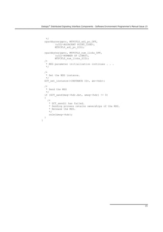 Dialogic®
Distributed Signaling Interface Components - Software Environment Programmer's Manual Issue 15
15
*/
rpackbytes(pptr, MTPCFLS_adj_pc_OFF,
(u32)<ADJACENT POINT_CODE>,
MTPCFLS_adj_pc_SIZ);
rpackbytes(pptr, MTPCFLS_num_links_OFF,
(u32)<NUMBER OF LINKS>,
MTPCFLS_num_links_SIZ);
/*
* MSG parameter initialization continues . . .
*/
/*
* Set the MSG instance.
*/
GCT_set_instance(<INSTANCE ID>, &m->hdr);
/*
* Send the MSG
*/
if (GCT_send(msg->hdr.dst, &msg->hdr) != 0)
{
/*
* GCT_send() has failed.
* Sending process retains ownerships of the MSG.
* Release the MSG.
*/
relm(&msg->hdr);
}
}
 