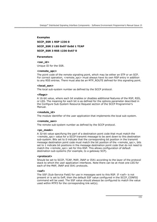 Dialogic®
Distributed Signaling Interface Components - Software Environment Programmer's Manual Issue 15
151
Examples
SCCP_SSR 1 RSP 1236 0
SCCP_SSR 2 LSS 0x07 0x0d 1 TCAP
SCCP_SSR 3 RSS 1236 0x67 0
Parameters
<ssr_id>
Unique ID for the SSR.
<remote_spc>
The point code of the remote signaling point, which may be either an STP or an SCP.
For correct operation, <remote_spc> must always have its own RSP entry in addition
to any RSS entries. There must also be an MTP_ROUTE defined for this signaling point.
<local_ssn>
The local sub-system number as defined by the SCCP protocol.
<flags>
A 16-bit value, where each bit enables or disables additional features of the RSP, RSS,
or LSS. The meaning for each bit is as defined for the options parameter described in
the Configure Sub-System Resource Request section of the SCCP Programmer’s
Manual.
<module_id>
The module identifier of the user application that implements the local sub-system.
<remote_ssn>
The remote sub-system number as defined by the SCCP protocol.
<pc_mask>
A 32-bit value specifying the part of a destination point code that must match the
<remote_spc> value for a SCCP transmit message to be sent down to this destination
sub-system. Bits set to 0 indicate that the corresponding bit position in the transmit
message destination point code must match the bit position of the <remote_spc>, bits
set to 1 indicate bit positions in the message destination point code that do not need to
match the <remote_spc> set for this RSP. This allows configuration of default
destination sub-systems (for example, to a gateway SCP).
<protocol>
Should be set to SCCP, TCAP, MAP, INAP or IS41 according to the layer of the protocol
stack to which the user application interfaces. Note there can be at most one LSS for
each of the MAP, INAP and IS41 protocols.
<ssf>
The SSF (Sub-Service Field) for use in messages sent to this RSP. If <ssf> is not
present or is set to 0xff, then the default SSF value configured in the SCCP_CONFIG
command will be used. The SSF value should always be configured to match the value
used within MTP3 for the corresponding link set(s).
 