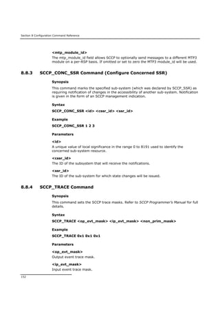 Section 8 Configuration Command Reference
152
<mtp_module_id>
The mtp_module_id field allows SCCP to optionally send messages to a different MTP3
module on a per-RSP basis. If omitted or set to zero the MTP3 module_id will be used.
8.8.3 SCCP_CONC_SSR Command (Configure Concerned SSR)
Synopsis
This command marks the specified sub-system (which was declared by SCCP_SSR) as
requiring notification of changes in the accessibility of another sub-system. Notification
is given in the form of an SCCP management indication.
Syntax
SCCP_CONC_SSR <id> <cssr_id> <ssr_id>
Example
SCCP_CONC_SSR 1 2 3
Parameters
<id>
A unique value of local significance in the range 0 to 8191 used to identify the
concerned sub-system resource.
<cssr_id>
The ID of the subsystem that will receive the notifications.
<ssr_id>
The ID of the sub-system for which state changes will be issued.
8.8.4 SCCP_TRACE Command
Synopsis
This command sets the SCCP trace masks. Refer to SCCP Programmer’s Manual for full
details.
Syntax
SCCP_TRACE <op_evt_mask> <ip_evt_mask> <non_prim_mask>
Example
SCCP_TRACE 0x1 0x1 0x1
Parameters
<op_evt_mask>
Output event trace mask.
<ip_evt_mask>
Input event trace mask.
 