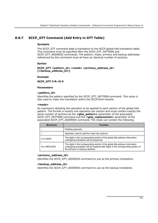 Dialogic®
Distributed Signaling Interface Components - Software Environment Programmer's Manual Issue 15
155
8.8.7 SCCP_GTT Command (Add Entry in GTT Table)
Synopsis
The SCCP_GTT command adds a translation to the SCCP global title translation table.
This command must be specified after the SCCP_GTT_PATTERN and
SCCP_GTT_ADDRESS commands. The pattern, mask, primary and backup addresses
referenced by this command must all have an identical number of sections.
Syntax
SCCP_GTT <pattern_id> <mask> <primary_address_id>
[<backup_address_id>]
Example
SCCP_GTT 5 R-/K 9
Parameters
<pattern_id>
Identifies the pattern specified by the SCCP_GTT_PATTERN command. This value is
also used to index the translation within the SCCP/SUA module.
<mask>
An expression detailing the operation to be applied to each section of the global title
pattern. The format is exactly one operation per section and must contain exactly the
same number of sections as the <gtai_pattern> parameter of the associated
SCCP_GTT_PATTERN command and the <gtai_replacement> parameter of the
associated SCCP_GTT_ADDRESS command. The mask can contain the following:
Mnemonic Function
- Padding (ignored).
/ Separator used to split the mask into sections.
K or KEEP
The digits in the corresponding section of the global title address information
undergoing translation will be preserved.
R or REPLACE
The digits in the corresponding section of the global title address information
undergoing translation will be replaced with digits in the corresponding section of
the primary (or backup) address.
<primary_address_id>
Identifies the SCCP_GTT_ADDRESS command to use as the primary translation.
<backup_address_id>
Identifies the SCCP_GTT_ADDRESS command to use as the backup translation.
 