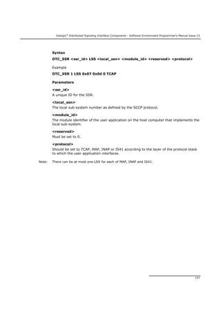 Dialogic®
Distributed Signaling Interface Components - Software Environment Programmer's Manual Issue 15
157
Syntax
DTC_SSR <ssr_id> LSS <local_ssn> <module_id> <reserved> <protocol>
Example
DTC_SSR 1 LSS 0x07 0x0d 0 TCAP
Parameters
<ssr_id>
A unique ID for the SSR.
<local_ssn>
The local sub-system number as defined by the SCCP protocol.
<module_id>
The module identifier of the user application on the host computer that implements the
local sub-system.
<reserved>
Must be set to 0.
<protocol>
Should be set to TCAP, MAP, INAP or IS41 according to the layer of the protocol stack
to which the user application interfaces.
Note: There can be at most one LSS for each of MAP, INAP and IS41.
 
