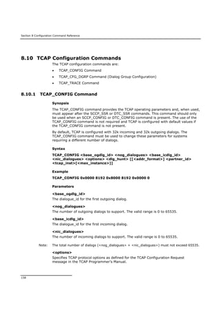Section 8 Configuration Command Reference
158
8.10 TCAP Configuration Commands
The TCAP configuration commands are:
 TCAP_CONFIG Command
 TCAP_CFG_DGRP Command (Dialog Group Configuration)
 TCAP_TRACE Command
8.10.1 TCAP_CONFIG Command
Synopsis
The TCAP_CONFIG command provides the TCAP operating parameters and, when used,
must appear after the SCCP_SSR or DTC_SSR commands. This command should only
be used when an SCCP_CONFIG or DTC_CONFIG command is present. The use of the
TCAP_CONFIG command is not required and TCAP is configured with default values if
the TCAP_CONFIG command is not present.
By default, TCAP is configured with 32k incoming and 32k outgoing dialogs. The
TCAP_CONFIG command must be used to change these parameters for systems
requiring a different number of dialogs.
Syntax
TCAP_CONFIG <base_ogdlg_id> <nog_dialogues> <base_icdlg_id>
<nic_dialogues> <options> <dlg_hunt> [[<addr_format>] <partner_id>
<tcap_inst>[<max_instance>]]
Example
TCAP_CONFIG 0x0000 8192 0x8000 8192 0x0000 0
Parameters
<base_ogdlg_id>
The dialogue_id for the first outgoing dialog.
<nog_dialogues>
The number of outgoing dialogs to support. The valid range is 0 to 65535.
<base_icdlg_id>
The dialogue_id for the first incoming dialog.
<nic_dialogues>
The number of incoming dialogs to support. The valid range is 0 to 65535.
Note: The total number of dialogs (<nog_dialogues> + <nic_dialogues>) must not exceed 65535.
<options>
Specifies TCAP protocol options as defined for the TCAP Configuration Request
message in the TCAP Programmer’s Manual.
 