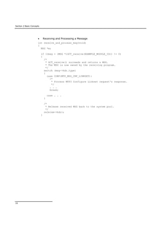 Section 2 Basic Concepts
16
 Receiving and Processing a Message
int receive_and_process_msg(void)
{
MSG *m;
if ((msg = (MSG *)GCT_receive(EXAMPLE_MODULE_ID)) != 0)
{
/*
* GCT_receive() succeeds and returns a MSG.
* The MSG is now owned by the receiving program.
*/
switch (msg->hdr.type)
{
case CONF(MTP_MSG_CNF_LINKSET):
/*
* Process MTP3 Configure Linkset request's response.
*/
. . .
break;
case . . .
}
/*
* Release received MSG back to the system pool.
*/
relm(&m->hdr);
}
 