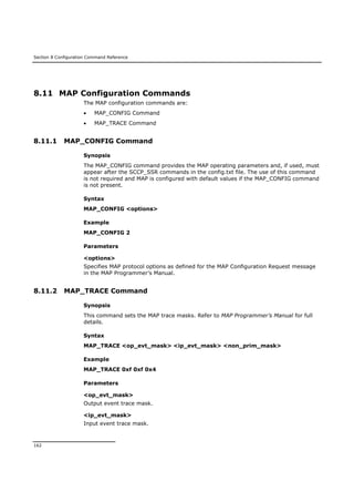 Section 8 Configuration Command Reference
162
8.11 MAP Configuration Commands
The MAP configuration commands are:
 MAP_CONFIG Command
 MAP_TRACE Command
8.11.1 MAP_CONFIG Command
Synopsis
The MAP_CONFIG command provides the MAP operating parameters and, if used, must
appear after the SCCP_SSR commands in the config.txt file. The use of this command
is not required and MAP is configured with default values if the MAP_CONFIG command
is not present.
Syntax
MAP_CONFIG <options>
Example
MAP_CONFIG 2
Parameters
<options>
Specifies MAP protocol options as defined for the MAP Configuration Request message
in the MAP Programmer’s Manual.
8.11.2 MAP_TRACE Command
Synopsis
This command sets the MAP trace masks. Refer to MAP Programmer’s Manual for full
details.
Syntax
MAP_TRACE <op_evt_mask> <ip_evt_mask> <non_prim_mask>
Example
MAP_TRACE 0xf 0xf 0x4
Parameters
<op_evt_mask>
Output event trace mask.
<ip_evt_mask>
Input event trace mask.
 