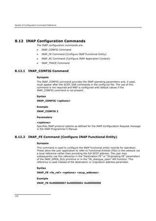 Section 8 Configuration Command Reference
164
8.12 INAP Configuration Commands
The INAP configuration commands are:
 INAP_CONFIG Command
 INAP_FE Command (Configure INAP Functional Entity)
 INAP_AC Command (Configure INAP Application Context)
 INAP_TRACE Command
8.12.1 INAP_CONFIG Command
Synopsis
The INAP_CONFIG command provides the INAP operating parameters and, if used,
must appear after the SCCP_SSR commands in the config.txt file. The use of this
command is not required and MAP is configured with default values if the
INAP_CONFIG command is not present.
Syntax
INAP_CONFIG <options>
Example
INAP_CONFIG 2
Parameters
<options>
Specifies INAP protocol options as defined for the INAP Configuration Request message
in the INAP Programmer’s Manual.
8.12.2 INAP_FE Command (Configure INAP Functional Entity)
Synopsis
This command is used to configure the INAP functional entity records for operation.
These allow the user application to refer to Functional Entities (FEs) in the network via
a local reference rather than providing the full SCCP address. The user may
subsequently use this reference in the “Destination FE” or “Originating FE” parameters
of the INAP_OPEN_DLG primitive or in the “IN_dialogue_open” API function. This
reference is used instead of the destination or origination address parameter.
Syntax
INAP_FE <fe_ref> <options> <sccp_address>
Example
INAP_FE 0x00000007 0x00000001 0x00000000
 