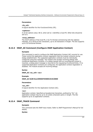 Dialogic®
Distributed Signaling Interface Components - Software Environment Programmer's Manual Issue 15
165
Parameters
<fe_ref>
A logical identifier for this Functional Entity (FE).
<options>
A 16-bit options value. Bit 0, when set to 1 identifies a local FE. Other bits should be
set to 0.
<sccp_address>
The SCCP address of the local FE, in Q.713 format commencing with the address
indicator, as a string of hex characters, up to 18 characters in length. The SIU supports
up to 32 functional entities.
8.12.3 INAP_AC Command (Configure INAP Application Context)
Synopsis
This command is used to configure the INAP Application Context (AC) records for use.
These control the application context negotiation that the module conducts during
dialog establishment. The supported application contexts must be individually
configured using this message. The module only accepts incoming dialogs with
configured Application Contexts. If a dialog request with an unconfigured context is
received, a dialog abort message is returned to the requesting Functional Entity. If no
supported Application Contexts are configured, the application context negotiation is
disabled. The module accepts all incoming dialogs.
Syntax
INAP_AC <ac_ref> <ac>
Example
INAP_AC 0x00 0xa109060704000101010000
Parameters
<ac_ref>
A logical identifier for this Application Context (AC).
<ac>
Application context. Specified as hexadecimal characters, prefixed by “0x”. An
application context may be up to 32 octets (character pairs) in length. The SIU
supports up to 32 application contexts.
8.12.4 INAP_TRACE Command
Synopsis
This command sets the INAP trace masks. Refer to INAP Programmer’s Manual for full
details.
Syntax
 