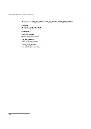 Section 8 Configuration Command Reference
166
INAP_TRACE <op_evt_mask> <ip_evt_mask> <non_prim_mask>
Example
INAP_TRACE 0xf 0xf 0x7f
Parameters
<op_evt_mask>
Output event trace mask.
<ip_evt_mask>
Input event trace mask.
<non_prim_mask>
Non-primitive trace mask.
 
