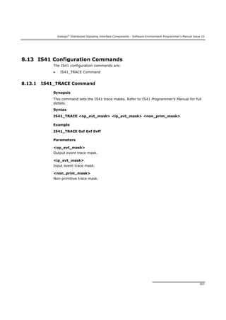 Dialogic®
Distributed Signaling Interface Components - Software Environment Programmer's Manual Issue 15
167
8.13 IS41 Configuration Commands
The IS41 configuration commands are:
 IS41_TRACE Command
8.13.1 IS41_TRACE Command
Synopsis
This command sets the IS41 trace masks. Refer to IS41 Programmer’s Manual for full
details.
Syntax
IS41_TRACE <op_evt_mask> <ip_evt_mask> <non_prim_mask>
Example
IS41_TRACE 0xf 0xf 0xff
Parameters
<op_evt_mask>
Output event trace mask.
<ip_evt_mask>
Input event trace mask.
<non_prim_mask>
Non-primitive trace mask.
 