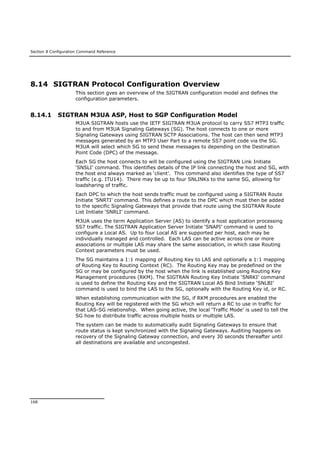 Section 8 Configuration Command Reference
168
8.14 SIGTRAN Protocol Configuration Overview
This section gves an overview of the SIGTRAN configuration model and defines the
configuration parameters.
8.14.1 SIGTRAN M3UA ASP, Host to SGP Configuration Model
M3UA SIGTRAN hosts use the IETF SIGTRAN M3UA protocol to carry SS7 MTP3 traffic
to and from M3UA Signaling Gateways (SG). The host connects to one or more
Signaling Gateways using SIGTRAN SCTP Associations. The host can then send MTP3
messages generated by an MTP3 User Part to a remote SS7 point code via the SG.
M3UA will select which SG to send these messages to depending on the Destination
Point Code (DPC) of the message.
Each SG the host connects to will be configured using the SIGTRAN Link Initiate
‘SNSLI’ command. This identifies details of the IP link connecting the host and SG, with
the host end always marked as ‘client’. This command also identifies the type of SS7
traffic (e.g. ITU14). There may be up to four SNLINKs to the same SG, allowing for
loadsharing of traffic.
Each DPC to which the host sends traffic must be configured using a SIGTRAN Route
Initiate ‘SNRTI’ command. This defines a route to the DPC which must then be added
to the specific Signaling Gateways that provide that route using the SIGTRAN Route
List Initiate ‘SNRLI’ command.
M3UA uses the term Application Server (AS) to identify a host application processing
SS7 traffic. The SIGTRAN Application Server Initiate ‘SNAPI’ command is used to
configure a Local AS. Up to four Local AS are supported per host, each may be
individually managed and controlled. Each LAS can be active across one or more
associations or multiple LAS may share the same association, in which case Routing
Context parameters must be used.
The SG maintains a 1:1 mapping of Routing Key to LAS and optionally a 1:1 mapping
of Routing Key to Routing Context (RC). The Routing Key may be predefined on the
SG or may be configured by the host when the link is established using Routing Key
Management procedures (RKM). The SIGTRAN Routing Key Initiate ‘SNRKI’ command
is used to define the Routing Key and the SIGTRAN Local AS Bind Initiate ‘SNLBI’
command is used to bind the LAS to the SG, optionally with the Routing Key id, or RC.
When establishing communication with the SG, if RKM procedures are enabled the
Routing Key will be registered with the SG which will return a RC to use in traffic for
that LAS-SG relationship. When going active, the local ‘Traffic Mode’ is used to tell the
SG how to distribute traffic across multiple hosts or multiple LAS.
The system can be made to automatically audit Signaling Gateways to ensure that
route status is kept synchronized with the Signaling Gateways. Auditing happens on
recovery of the Signaling Gateway connection, and every 30 seconds thereafter until
all destinations are available and uncongested.
 