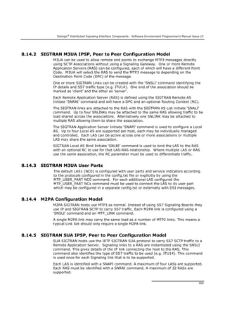 Dialogic®
Distributed Signaling Interface Components - Software Environment Programmer's Manual Issue 15
169
8.14.2 SIGTRAN M3UA IPSP, Peer to Peer Configuration Model
M3UA can be used to allow remote end points to exchange MTP3 messages directly
using SCTP Associations without using a Signaling Gateway. One or more Remote
Application Servers (RAS) can be configured, each of which will have a different Point
Code. M3UA will select the RAS to send the MTP3 message to depending on the
Destination Point Code (DPC) of the message.
One or more SIGTRAN Links can be created with the ‘SNSLI’ command identifying the
IP details and SS7 traffic type (e.g. ITU14). One end of the association should be
marked as ‘client’ and the other as ‘server’.
Each Remote Application Server (RAS) is defined using the SIGTRAN Remote AS
Initiate ‘SNRAI’ command and will have a DPC and an optional Routing Context (RC).
The SIGTRAN links are attached to the RAS with the SIGTRAN AS List initiate ‘SNALI’
command. Up to four SNLINKs may be attached to the same RAS allowing traffic to be
load shared across the associaitons. Alternatively one SNLINK may be attached to
multiple RAS allowing them to share the association.
The SIGTRAN Application Server Initiate ‘SNAPI’ command is used to configure a Local
AS. Up to four Local AS are supported per host, each may be individually managed
and controlled. Each LAS can be active across one or more associations or multiple
LAS may share the same association.
SIGTRAN Local AS Bind Initiate ‘SNLBI’ command is used to bind the LAS to the RAS
with an optional RC to use for that LAS-RAS relationship. Where multiple LAS or RAS
use the same association, the RC parameter must be used to differentiate traffic.
8.14.3 SIGTRAN M3UA User Parts
The default LAS1 (NC0) is configured with user parts and service indicators according
to the protocols configured in the config.txt file or explicitly by using the
MTP_USER_PART NC0 command. For each additional LAS configured the
MTP_USER_PART NCx command must be used to connect the LAS to its user part
which may be configured in a separate config.txt or externally with DSI messages.
8.14.4 M2PA Configuration Model
M2PA SIGTRAN hosts use MTP3 as normal. Instead of using SS7 Signaling Boards they
use IP and SIGTRAN SCTP to carry SS7 traffic. Each M2PA link is configured using a
‘SNSLI’ command and an MTP_LINK command.
A single M2PA link may carry the same load as a number of MTP2 links. This means a
typical Link Set should only require a single M2PA link.
8.14.5 SIGTRAN SUA IPSP, Peer to Peer Configuration Model
SUA SIGTRAN hosts use the IETF SIGTRAN SUA protocol to carry SS7 SCTP traffic to a
Remote Application Server. Signaling links to a RAS are instantiated using the SNSLI
command. This gives details of the IP link connecting the host to the RAS. This
command also identifies the type of SS7 traffic to be used (e.g. ITU14). This command
is used once for each Signaling link that is to be supported.
Each LAS is identified with a SNAPI command. A maximum of four LASs are supported.
Each RAS must be identified with a SNRAI command. A maximum of 32 RASs are
supported.
 