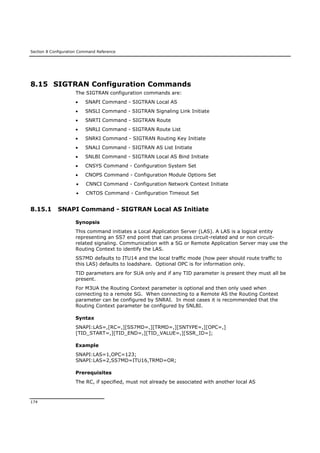 Section 8 Configuration Command Reference
174
8.15 SIGTRAN Configuration Commands
The SIGTRAN configuration commands are:
 SNAPI Command - SIGTRAN Local AS
 SNSLI Command - SIGTRAN Signaling Link Initiate
 SNRTI Command - SIGTRAN Route
 SNRLI Command - SIGTRAN Route List
 SNRKI Command - SIGTRAN Routing Key Initiate
 SNALI Command - SIGTRAN AS List Initiate
 SNLBI Command - SIGTRAN Local AS Bind Initiate
 CNSYS Command - Configuration System Set
 CNOPS Command - Configuration Module Options Set
 CNNCI Command - Configuration Network Context Initiate
 CNTOS Command - Configuration Timeout Set
8.15.1 SNAPI Command - SIGTRAN Local AS Initiate
Synopsis
This command initiates a Local Application Server (LAS). A LAS is a logical entity
representing an SS7 end point that can process circuit-related and or non circuit-
related signaling. Communication with a SG or Remote Application Server may use the
Routing Context to identify the LAS.
SS7MD defaults to ITU14 and the local traffic mode (how peer should route traffic to
this LAS) defaults to loadshare. Optional OPC is for information only.
TID parameters are for SUA only and if any TID parameter is present they must all be
present.
For M3UA the Routing Context parameter is optional and then only used when
connecting to a remote SG. When connecting to a Remote AS the Routing Context
parameter can be configured by SNRAI. In most cases it is recommended that the
Routing Context parameter be configured by SNLBI.
Syntax
SNAPI:LAS=,[RC=,][SS7MD=,][TRMD=,][SNTYPE=,][OPC=,]
[TID_START=,][TID_END=,][TID_VALUE=,][SSR_ID=];
Example
SNAPI:LAS=1,OPC=123;
SNAPI:LAS=2,SS7MD=ITU16,TRMD=OR;
Prerequisites
The RC, if specified, must not already be associated with another local AS
 
