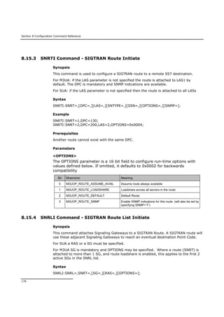 Section 8 Configuration Command Reference
176
8.15.3 SNRTI Command - SIGTRAN Route Initiate
Synopsis
This command is used to configure a SIGTRAN route to a remote SS7 destination.
For M3UA: if the LAS parameter is not specified the route is attached to LAS1 by
default. The DPC is mandatory and SNMP indications are available.
For SUA: if the LAS parameter is not specified then the route is attached to all LASs
Syntax
SNRTI:SNRT=,[DPC=,][LAS=,][SNTYPE=,][SSN=,][OPTIONS=,][SNMP=];
Example
SNRTI:SNRT=1,DPC=130;
SNRTI:SNRT=2,DPC=200,LAS=2,OPTIONS=0x0004;
Prerequisites
Another route cannot exist with the same DPC.
Parameters
<OPTIONS>
The OPTIONS parameter is a 16 bit field to configure run-time options with
values defined below. If omitted, it defaults to 0x0002 for backwards
compatibility
Bit Mnemonic Meaning
0 M3UOP_ROUTE_ASSUME_AVAIL Assume route always available
1 M3UOP_ROUTE_LOADSHARE Loadshare across all servers in the route
2 M3UOP_ROUTE_DEFAULT Default Route
3 M3UOP_ROUTE_SNMP Enable SNMP indications for this route (will also be set by
specifying SNMP=’Y’)
8.15.4 SNRLI Command - SIGTRAN Route List Initiate
Synopsis
This command attaches Signaling Gateways to a SIGTRAN Route. A SIGTRAN route will
use these adjacent Signaling Gateways to reach an eventual destination Point Code.
For SUA a RAS or a SG must be specified.
For M3UA SG is mandatory and OPTIONS may be specified. Where a route (SNRT) is
attached to more than 1 SG, and route loadshare is enabled, this applies to the first 2
active SGs in the SNRL list.
Syntax
SNRLI:SNRL=,SNRT=,[SG=,][RAS=,][OPTIONS=];
 