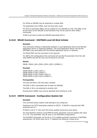 Dialogic®
Distributed Signaling Interface Components - Software Environment Programmer's Manual Issue 15
179
For M3UA an SNLINK may be attached to multple RAS.
The application list id SNAL must not have been used.
For SUA an automatic SNALI will be created for any SNLINK to a SG. The SNAL id will
be the same as the SNLINK id and therefore may not be used for other SNALI
commands.
A RAS must have at least one SNLINK associated with it.
8.15.8 SNLBI Command - SIGTRAN Local AS Bind Initiate
Synopsis
This command initiates a relationship between a Local Application Server and Remote
Application Server or Signaling Gateway. The Local Application Server will use the
SIGTRAN Links associated with the Remote Application Server or Gateway.
For M3UA IPSP use this command is not required.
For ASP to SG configurations this command will use the RC parameter from the LAS
(see SNAPI) and the SG may only be bound to one LAS.
Syntax
SNLBI: SNLB=,LAS=,[RAS=,][SG=,][RC=,][SNRK=];
Example
SNLBI:SNLB=1,LAS=1,SG=1;
SNLBI:SNLB=2,LAS=2,RAS=1;
SNLBI:SNLB=3,LAS=3,RAS=2,RC=2;
SNLBI:SNLB=4,LAS=4,SG=2,SNRK=1;
Prerequisites
The LAS and RAS or SG have been initiated.
The RAS or SG is associated with at least one SNLINK.
The RAS or SG is not attached to another LAS.
Routing Keys (SNRK) may only be specified when binding to a SG
8.15.9 CNSYS Command - Configuration System Set
Synopsis
This command allows system wide settings to be configured.
Checksums for SCTP associations default to CRC32. If ADLER is required then PER
should be set to 1.
If DAUD is set to ‘Y’ then each SG will be audited concerning route status.
For Dual Resilient systems using RMM the DUAL parameter must be applied with value
‘A’ or ‘B’. This parameter may be used in non-SIGTRAN configurations.
The AUTOACT parameter can be set to ‘N’ to disable automatic activation of SIGTRAN
associations. For M3UA when set to ‘Y’ (default) the following 3 steps occur:
 