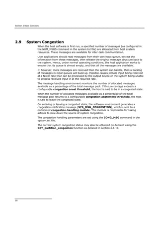Section 2 Basic Concepts
18
2.9 System Congestion
When the host software is first run, a specified number of messages (as configured in
the NUM_MSGS command in the system.txt file) are allocated from host system
resources. These messages are available for inter-task communication.
User applications should read messages from their own input queue, extract the
information from these messages, then release the original message structure back to
the system. Hence, under normal operating conditions, the host application works to
ensure that its queue is almost empty, and that all the messages are available.
If, however, more messages are received than the system can handle, then a backlog
of messages in input queues will build up. Possible causes include input being received
at a faster rate than can be processed by the output device or the system being unable
to process received input in at the required rate.
The message handling environment monitors the number of allocated messages
available as a percentage of the total message pool. If this percentage exceeds a
configurable congestion onset threshold, the host is said to be in a congested state.
When the number of allocated messages available as a percentage of the total
message pool returns to a configurable congestion abatement threshold, the host
is said to leave the congested state.
On entering or leaving a congested state, the software environment generates a
congestion notification message (SYS_MSG_CONGESTION), which is sent to a
nominated congestion-handling module. This module is responsible for taking
actions to slow down the source of system congestion.
The congestion handling parameters are set using the CONG_MSG command in the
system.txt file.
The current system congestion status may also be obtained on demand using the
GCT_partition_congestion function as detailed in section 6.1.10.
 