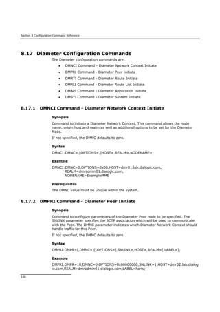 Section 8 Configuration Command Reference
186
8.17 Diameter Configuration Commands
The Diameter configuration commands are:
 DMNCI Command - Diameter Network Context Initiate
 DMPRI Command - Diameter Peer Initiate
 DMRTI Command - Diameter Route Initiate
 DMRLI Command - Diameter Route List Initiate
 DMAPI Command - Diameter Application Initiate
 DMSYI Command - Diameter System Initiate
8.17.1 DMNCI Command - Diameter Network Context Initiate
Synopsis
Command to initiate a Diameter Network Context. This command allows the node
name, origin host and realm as well as additional options to be set for the Diameter
Node.
If not specified, the DMNC defaults to zero.
Syntax
DMNCI:DMNC=,[OPTIONS=,]HOST=,REALM=,NODENAME=;
Example
DMNCI:DMNC=0,OPTIONS=0x00,HOST=dmr01.lab.dialogic.com,
REALM=dmradmin01.dialogic.com,
NODENAME=ExampleMME
Prerequisites
The DMNC value must be unique within the system.
8.17.2 DMPRI Command - Diameter Peer Initiate
Synopsis
Command to configure parameters of the Diameter Peer node to be specified. The
SNLINK parameter specifies the SCTP association which will be used to communicate
with the Peer. The DMNC parameter indicates which Diameter Network Context should
handle traffic for this Peer.
If not specified, the DMNC defaults to zero.
Syntax
DMPRI:DMPR=[,DMNC=][,OPTIONS=],SNLINK=,HOST=,REALM=[,LABEL=];
Example
DMPRI:DMPR=10,DMNC=0,OPTIONS=0x00000000,SNLINK=1,HOST=dmr02.lab.dialog
ic.com,REALM=dmradmin01.dialogic.com,LABEL=Paris;
 