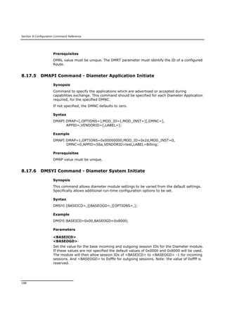 Section 8 Configuration Command Reference
188
Prerequisites
DMRL value must be unique. The DMRT parameter must identify the ID of a configured
Route.
8.17.5 DMAPI Command - Diameter Application Initiate
Synopsis
Command to specify the applications which are advertised or accepted during
capabilities exchange. This command should be specified for each Diameter Application
required, for the specified DMNC.
If not specified, the DMNC defaults to zero.
Syntax
DMAPI:DMAP=[,OPTIONS=],MOD_ID=[,MOD_INST=][,DMNC=],
APPID=,VENDORID=[,LABEL=];
Example
DMAPI:DMAP=1,OPTIONS=0x00000000,MOD_ID=0x2d,MOD_INST=0,
DMNC=0,APPID=S6a,VENDORID=test,LABEL=Billing;
Prerequisites
DMAP value must be unique.
8.17.6 DMSYI Command - Diameter System Initiate
Synopsis
This command allows diameter module settings to be varied from the default settings.
Specifically allows additional run-time configuration options to be set.
Syntax
DMSYI:[BASEICD=,][BASEOGD=,][OPTIONS=,];
Example
DMSYI:BASEICD=0x00,BASEOGD=0x8000;
Parameters
<BASEICD>
<BASEOGD>
Set the value for the base incoming and outgoing session IDs for the Diameter module.
If these values are not specified the default values of 0x0000 and 0x8000 will be used.
The module will then allow session IDs of <BASEICD> to <BASEOGD> -1 for incoming
sessions. And <BASEOGD> to 0xfffe for outgoing sessions. Note: the value of 0xffff is
reserved.
 
