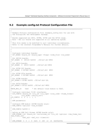 Dialogic®
Distributed Signaling Interface Components - Software Environment Programmer's Manual Issue 15
191
9.2 Example config.txt Protocol Configuration File
********************************************************************************
*
* Example Protocol Configuration File (example_config.txt) for use with
* the Dialogic(R) DSI Development Package.
*
* Boards supported are SPCI, SS7MD, SS7HD and the SS7LD range.
* Note - Not all boards are supported on all operating system.
*
* This file needs to be modified to suit individual circumstances.
* Refer to the relevant Programmer's Manuals for further details.
*
********************************************************************************
*
*
* Configure individual boards:
* SS7_BOARD <board_id> <board_type> <flags> <code_file> <run_mode>
*
* For SPCI2S boards:
*SS7_BOARD 0 SPCI2S 0x0043 ./DC/ss7.dc3 MTP2
*
* For SPCI4 boards:
*SS7_BOARD 0 SPCI4 0x0043 ./DC/ss7.dc3 MTP2
*
* For SS7HD PCI boards:
*SS7_BOARD 0 SS7HDP 0x0043 ./DC/ss7.dc4 MTP2
*
* For SS7HD PCIe boards:
*SS7_BOARD 0 SS7HDE 0x0043 ./DC/ss7.dc4 MTP2
*
* For SS7MD boards:
*SS7_BOARD 0 SS7MD 0x0001 ./DC/ss7.dc6 LSL
*
* For SS7LD boards:
*SS7_BOARD 0 SS7LD 0x0001 ./DC/ss7.dc7 MTP2
*
TRACE_MOD_ID 0xef * Set default trace module to 0xef.
*
* Configure individual T1/E1 interfaces:
* LIU_CONFIG <board_id> <liu_id> <liu_type> <line_code> <frame_format>
* <crc_mode> [<build_out>]
LIU_CONFIG 0 0 5 1 1 1
*
* ATM parameters:
*
* Configure ATM module (SS7MD boards only):
* ATM_CONFIG <options> <num_streams>
*
* ATM_CONFIG 0x0000 4
*
* Define an ATM Cell Stream (SS7MD boards only):
* ATM_STREAM <id> <board_id> <cellstream_id> <liu_id> <options> <ima_frame_len>
<max_frame_len>
* <def_vpi> <def_vci> <timeslot>
*
* ATM_STREAM 3 0 1 0 0x01 0 280 12 10 0xfffefffe
 