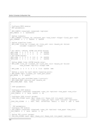 Section 9 Example Configuration Files
192
*
*
* Configure MTP3 module:
* MTP parameters:
*
* MTP_CONFIG <reserved> <reserved> <options>
MTP_CONFIG 0 0 0x00040000
*
* Define linksets:
* MTP_LINKSET <linkset_id> <adjacent_spc> <num_links> <flags> <local_spc> <ssf>
MTP_LINKSET 0 1 2 0x0000 2 0x0008
*
* Define signaling links:
* MTP_LINK <link_id> <linkset_id> <link_ref> <slc> <board_id> <blink>
* <stream> <timeslot> <flags>
*
*
* For SPCI4 / SPCI2S, SS7MD and SS7LD boards:
*MTP_LINK 0 0 0 0 0 0 0 16 0x0006
*MTP_LINK 1 0 1 1 1 0 0 1 0x0006
* For SS7HD boards:
*MTP_LINK 0 0 0 0 0 0-0 0 16 0x0006
*MTP_LINK 1 0 1 1 1 0-1 0 1 0x0006
*
* Define QSAAL links (SS7MD boards only):
* MTP_LINK <link_id> <linkset_id> <link_ref> <slc> <board_id> <blink>
* <atm_stream> <vpi-vci> <flags> ATM
*
* MTP_LINK 0 0 0 0 0 0 0 5-10 0x0006 ATM
*
* Define a route for each remote signaling point:
* MTP_ROUTE <dpc> <linkset_id> <user_part_mask>
MTP_ROUTE 1 0 0x0020
*
* Define any user provided Layer 4 protocol:
* MTP_USER_PART <service_ind> <module_id>
*MTP_USER_PART 0x0a 0x2d
*
*
* ISUP parameters:
*
* Configure ISUP module:
* ISUP_CONFIG <reserved> <reserved> <user_id> <options> <num_grps> <num_ccts>
*ISUP_CONFIG 0 0 0x1d 0x0435 4 64
*
* Configure ISUP circuit groups:
* ISUP_CFG_CCTGRP <gid> <dpc> <base_cic> <base_cid> <cic_mask> <options>
* <user_inst> <user_id> <opc> <ssf> <variant> <options2>
*ISUP_CFG_CCTGRP 0 1 0x01 0x01 0x7fff7fff 0x001c 0 0x1d 2 0x8 0 0x00
*
*
* TUP parameters:
* Configure TUP module:
* TUP_CONFIG <reserved> <reserved> <user_id> <options> <num_grps> <num_ccts>
*TUP_CONFIG 0 0 0x1d 0x8141 4 64
*
* Define TUP circuit groups:
* TUP_CFG_CCTGRP <gid> <dpc> <base_cic> <base_cid> <cic_mask> <options>
 
