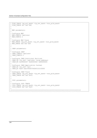 Section 9 Example Configuration Files
194
* TCAP_TRACE <op_evt_mask> <ip_evt_mask> <non_prim_mask>
* TCAP_TRACE 0x7 0xf 0x0
*
*
* MAP parameters:
*
* Configure MAP
* MAP_CONFIG <options>
* MAP_CONFIG 2
*
* Configure MAP Trace
* MAP_TRACE <op_evt_mask> <ip_evt_mask> <non_prim_mask>
* MAP_TRACE 0xf 0xf 0x4
*
*
* INAP parameters:
*
* Configure INAP
* INAP_CONFIG <options>
* INAP_CONFIG 2
*
* Configure INAP Functional Entities
* INAP_FE <fe_ref> <options> <sccp_address>
* INAP_FE 0x00000007 0x0000000f 0x00000000
*
* Configure INAP Application Context
* INAP_AC <ac_ref> <ac>
* INAP_AC 0x00 0xa109060704000101010000
*
* Configure INAP Trace
* INAP_TRACE <op_evt_mask> <ip_evt_mask> <non_prim_mask>
* INAP_TRACE 0xf 0xf 0x7f
*
*
* IS41 parameters:
*
* Configure IS41 TRACE
* IS41_TRACE <op_evt_mask> <ip_evt_mask> <non_prim_mask>
* IS41_TRACE 0xf 0xf 0xff
*
********************************************************************************
 