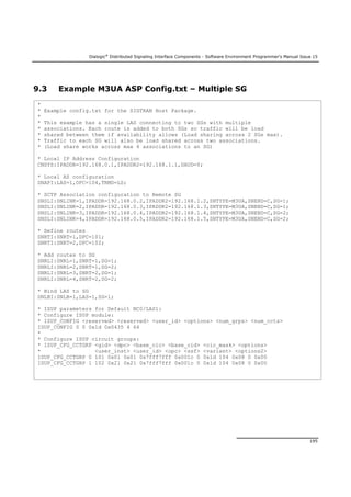 Dialogic®
Distributed Signaling Interface Components - Software Environment Programmer's Manual Issue 15
195
9.3 Example M3UA ASP Config.txt – Multiple SG
*
* Example config.txt for the SIGTRAN Host Package.
*
* This example has a single LAS connecting to two SGs with multiple
* associations. Each route is added to both SGs so traffic will be load
* shared between them if availability allows (Load sharing across 2 SGs max).
* Traffic to each SG will also be load shared across two associations.
* (Load share works across max 4 associations to an SG)
* Local IP Address Configuration
CNSYS:IPADDR=192.168.0.1,IPADDR2=192.168.1.1,DAUD=Y;
* Local AS configuration
SNAPI:LAS=1,OPC=104,TRMD=LS;
* SCTP Association configuration to Remote SG
SNSLI:SNLINK=1,IPADDR=192.168.0.2,IPADDR2=192.168.1.2,SNTYPE=M3UA,SNEND=C,SG=1;
SNSLI:SNLINK=2,IPADDR=192.168.0.3,IPADDR2=192.168.1.3,SNTYPE=M3UA,SNEND=C,SG=1;
SNSLI:SNLINK=3,IPADDR=192.168.0.4,IPADDR2=192.168.1.4,SNTYPE=M3UA,SNEND=C,SG=2;
SNSLI:SNLINK=4,IPADDR=192.168.0.5,IPADDR2=192.168.1.5,SNTYPE=M3UA,SNEND=C,SG=2;
* Define routes
SNRTI:SNRT=1,DPC=101;
SNRTI:SNRT=2,DPC=102;
* Add routes to SG
SNRLI:SNRL=1,SNRT=1,SG=1;
SNRLI:SNRL=2,SNRT=1,SG=2;
SNRLI:SNRL=3,SNRT=2,SG=1;
SNRLI:SNRL=4,SNRT=2,SG=2;
* Bind LAS to SG
SNLBI:SNLB=1,LAS=1,SG=1;
* ISUP parameters for Default NC0/LAS1:
* Configure ISUP module:
* ISUP_CONFIG <reserved> <reserved> <user_id> <options> <num_grps> <num_ccts>
ISUP_CONFIG 0 0 0x1d 0x0435 4 64
*
* Configure ISUP circuit groups:
* ISUP_CFG_CCTGRP <gid> <dpc> <base_cic> <base_cid> <cic_mask> <options>
* <user_inst> <user_id> <opc> <ssf> <variant> <options2>
ISUP_CFG_CCTGRP 0 101 0x01 0x01 0x7fff7fff 0x001c 0 0x1d 104 0x08 0 0x00
ISUP_CFG_CCTGRP 1 102 0x21 0x21 0x7fff7fff 0x001c 0 0x1d 104 0x08 0 0x00
 