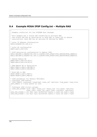 Section 9 Example Configuration Files
196
9.4 Example M3UA IPSP Config.txt – Multiple RAS
*
* Example config.txt for the SIGTRAN Host Package.
*
* This example has a single LAS connecting to multiple RAS.
* The single LAS has an association to each RAS so there are no shared
* associations. Each RAS has an optional RC defined by SNRAI.
* Local IP Address Configuration
CNSYS:IPADDR=192.168.0.1;
* Local AS configuration
SNAPI:LAS=1,OPC=104;
* SCTP Association configuration to Remote IPSP
SNSLI:SNLINK=1,IPADDR=192.168.0.2,HPORT=2905,PPORT=2905,SNTYPE=M3UA,SNEND=S;
SNSLI:SNLINK=2,IPADDR=192.168.0.3,HPORT=2906,PPORT=2906,SNTYPE=M3UA,SNEND=S;
* Define Remote AS
SNRAI:RAS=1,DPC=101,RC=1;
SNRAI:RAS=2,DPC=102,RC=2;
* Add Remote AS to Association
SNALI:SNAL=1,RAS=1,SNLINK=1;
SNALI:SNAL=2,RAS=2,SNLINK=2;
* Bind LAS to RAS
SNLBI:SNLB=1,LAS=1,RAS=1;
SNLBI:SNLB=2,LAS=1,RAS=2;
* ISUP parameters for Default NC0/LAS1:
* Configure ISUP module:
* ISUP_CONFIG <reserved> <reserved> <user_id> <options> <num_grps> <num_ccts>
ISUP_CONFIG 0 0 0x3d 0x0435 32 1024
*
* Configure ISUP circuit groups:
* ISUP_CFG_CCTGRP <gid> <dpc> <base_cic> <base_cid> <cic_mask> <options>
* <user_inst> <user_id> <opc> <ssf> <variant> <options2>
ISUP_CFG_CCTGRP 0 101 0x01 0x01 0x7fff7fff 0x001c 0 0x3d 104 0x00 0 0x00
ISUP_CFG_CCTGRP 1 102 0x21 0x21 0x7fff7fff 0x001c 0 0x3d 104 0x00 0 0x00
 