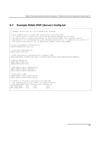 Dialogic®
Distributed Signaling Interface Components - Software Environment Programmer's Manual Issue 15
199
9.7 Example M3UA IPSP (Server) Config.txt
*
* Example config.txt for the SIGTRAN Host Package.
*
* This example has a single LAS connecting to multiple RAS.
* It can be used in conjunction with the preceding example as the peer.
* The LAS shares a single association to the multiple RAS. This requires the RC
* parameter to be configured for each LAS-RAS relationship, to identify the traffic on
* the shared association. RC is defined by SNLBI rather than SNRAI.
* Local IP Address Configuration
CNSYS:IPADDR=192.168.0.2;
* Local AS configuration
SNAPI:LAS=1,OPC=103;
* SCTP Association configuration to Remote IPSP
SNSLI:SNLINK=1,IPADDR=192.168.0.1,HPORT=2905,PPORT=2905,SNTYPE=M3UA,SNEND=S;
* Define Remote AS
SNRAI:RAS=1,DPC=101;
SNRAI:RAS=2,DPC=102;
* Add Remote AS to Association
SNALI:SNAL=1,RAS=1,SNLINK=1;
SNALI:SNAL=2,RAS=2,SNLINK=1;
* Bind LAS to RAS
SNLBI:SNLB=1,LAS=1,RAS=1,RC=5;
SNLBI:SNLB=2,LAS=1,RAS=2,RC=6;
* Connect to external user parts for NC0/LAS1
* for testing use s7_log (0xef) to display traffic
* MTP_USER_PART [NC] <service_ind> <module_id>
MTP_USER_PART NC0 0x03 0xef
MTP_USER_PART NC0 0x05 0xef
 