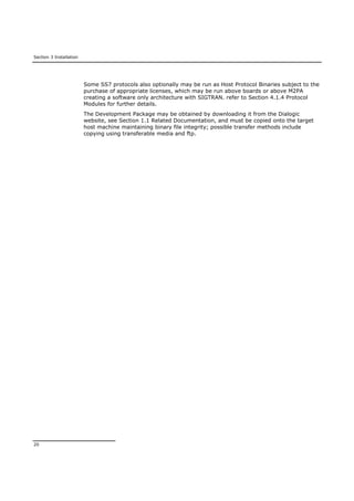 Section 3 Installation
20
Some SS7 protocols also optionally may be run as Host Protocol Binaries subject to the
purchase of appropriate licenses, which may be run above boards or above M2PA
creating a software only architecture with SIGTRAN. refer to Section 4.1.4 Protocol
Modules for further details.
The Development Package may be obtained by downloading it from the Dialogic
website, see Section 1.1 Related Documentation, and must be copied onto the target
host machine maintaining binary file integrity; possible transfer methods include
copying using transferable media and ftp.
 