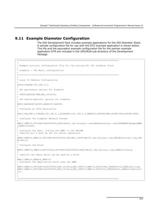 Dialogic®
Distributed Signaling Interface Components - Software Environment Programmer's Manual Issue 15
203
9.11 Example Diameter Configuration
The DSI Development Pack includes example applications for the DSI Diameter Stack.
A sample configuration file for use with the DTU example application is shown below.
This file and the equivalent example configuration file for the partner example
application DTR are included in the UPD/RUN sub-directory of the Development
Package.
********************************************************************************
*
* Example protocol configuration file for the Dialogic(R) DSI Diameter Stack
*
* Diameter - DTU Basic configuration:
*
********************************************************************************
*
* Local IP Address Configuration
*
CNSYS:IPADDR=192.168.0.2;
*
* Set per-module options for Diameter
*
* CNOPS:MODULE=DMR,MOD_ID=0x74;
*
* Set module-specific options for Diameter
*
DMSYI:BASEOGD=0x0000,BASEICD=0x8000;
*
* Configure an SCTP association
*
SNSLI:SNLINK=1,IPADDR=192.168.0.1,HIPADDR1=192.168.0.2,SNEND=C,SNTYPE=DMR,PPORT=3868,HPORT=3868;
*
* Configure the Diameter Network Context
*
DMNCI:DMNC=0,OPTIONS=0x00000000,HOST=dmr01.lab.dialogic.com,REALM=dialogic.com,NODENAME=ExampleMME
,LABEL=London;
*
* Configure the Peer, linking the DMNC to the SNLINK
* (Options bit 0 must be set for Server operation)
*
DMPRI:DMPR=0,DMNC=0,OPTIONS=0x00000000,SNLINK=1,HOST=dmr02.lab.dialogic.com,REALM=dialogic.com,LAB
EL=Paris;
*
* Configure the Route
*
DMRTI:DMRT=0,DMNC=0,APPID=S6a,OPTIONS=0x00000000,HOST=dmr02.lab.dialogic.com,LABEL=Primary;
*
* Identify the Peers which can be used by a Route
*
DMRLI:DMRL=0,DMPR=0,DMRT=0;
* Configure the Application which uses the DMNC
*
DMAPI:DMAP=0,OPTIONS=0x00000000,MOD_ID=0x1d,MOD_INST=0,DMNC=0,APPID=S6a,VENDORID=0,LABEL=Billing;
DMAPI:DMAP=1,OPTIONS=0x00000000,MOD_ID=0x1d,MOD_INST=0,DMNC=0,APPID=CC,VENDORID=0,LABEL=CreditCont
rol;
*
*
********************************************************************************
 