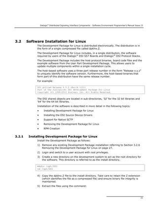Dialogic®
Distributed Signaling Interface Components - Software Environment Programmer's Manual Issue 15
21
3.2 Software Installation for Linux
The Development Package for Linux is distributed electronically. The distribution is in
the form of a single compressed file called dpklnx.Z.
The Development Package for Linux includes, in a single distribution, the software
required by users of the Dialogic®
DSI SS7 Boards and Dialogic®
DSI Protocol Stacks.
The Development Package includes the host protocol binaries, board code files and the
example software from the User Part Development Package. This allows users to
update multiple components within a single installation cycle.
The host-based software uses a three part release number in the form “Release x.y.z”
to uniquely identify the software version. Furthermore, the host-based binaries that
form part of this distribution have the same release number.
For example:
DSI gctload Release 6.5.0 (Build 1121)
Part of the Dialogic(R) DSI Development Package for Linux
Copyright (C) 1994-2012 Dialogic Inc. All Rights Reserved.
The DSI shared objects are located in sub-directories, ‘32’ for the 32 bit libraries and
‘64’ for the 64 bit libraries.
Installation of the software is described in more detail in the following topics:
• Installing Development Package for Linux
• Installing the DSI Source Device Drivers
• Support for Native SCTP
• Removing the Development Package for Linux
• RPM Creation
3.2.1 Installing Development Package for Linux
Install the Development Package as follows:
1) Remove any existing Development Package installation referring to Section 3.2.6
Removing the Development Package for Linux on page 27.
2) Login and switch to a user account with root privileges.
3) Create a new directory on the development system to act as the root directory for
the software. This directory is referred to as the install directory.
mkdir /opt/DSI
cd /opt/DSI
4) Copy the dpklnx.Z file to the install directory. Take care to retain the Z extension
(which identifies the file as a compressed file) and ensure binary file integrity is
maintained.
5) Extract the files using the command:
 