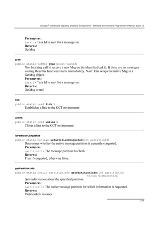 Dialogic®
Distributed Signaling Interface Components - Software Environment Programmer's Manual Issue 15
215
Parameters:
taskId - Task Id to wait for a message on.
Returns:
GctMsg
grab
public static GctMsg grab(short taskId)
Non blocking call to receive a new Msg on the identified taskId. If there are no messages
waiting then this function returns immediately. Note: This wraps the native Msg in a
GctMsg object.
Parameters:
taskId - Task Id to wait for a message on.
Returns:
GctMsg or null
link
public static void link()
Establishes a link to the GCT environment
unlink
public static void unlink()
Closes a link to the GCT environment
isPartitionCongested
public static boolean isPartitionCongested(int partitionId)
Determines whether the native message partition is currently congested.
Parameters:
partitionId - The message partition to check
Returns:
True if congested, otherwise false.
getPartitionInfo
public static GctLib.PartitionInfo getPartitionInfo(int partitionId)
throws GctException
Gets information about the specified partition.
Parameters:
partitionId - The native message partition for which information is requested.
Returns:
PartitionInfo instance
 