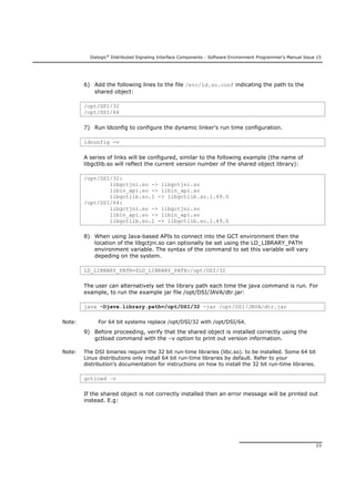 Dialogic®
Distributed Signaling Interface Components - Software Environment Programmer's Manual Issue 15
23
6) Add the following lines to the file /etc/ld.so.conf indicating the path to the
shared object:
/opt/DSI/32
/opt/DSI/64
7) Run ldconfig to configure the dynamic linker's run time configuration.
ldconfig -v
A series of links will be configured, similar to the following example (the name of
libgctlib.so will reflect the current version number of the shared object library):
/opt/DSI/32:
libgctjni.so -> libgctjni.so
libin_api.so -> libin_api.so
libgctlib.so.1 -> libgctlib.so.1.49.0
/opt/DSI/64:
libgctjni.so -> libgctjni.so
libin_api.so -> libin_api.so
libgctlib.so.1 -> libgctlib.so.1.49.0
8) When using Java-based APIs to connect into the GCT environment then the
location of the libgctjni.so can optionally be set using the LD_LIBRARY_PATH
environment variable. The syntax of the command to set this variable will vary
depeding on the system.
LD_LIBRARY_PATH=$LD_LIBRARY_PATH:/opt/DSI/32
The user can alternatively set the library path each time the java command is run. For
example, to run the example jar file /opt/DSI/JAVA/dtr.jar:
java -Djava.library.path=/opt/DSI/32 -jar /opt/DSI/JAVA/dtr.jar
Note: For 64 bit systems replace /opt/DSI/32 with /opt/DSI/64.
9) Before proceeding, verify that the shared object is installed correctly using the
gctload command with the –v option to print out version information.
Note: The DSI binaries require the 32 bit run-time libraries (libc.so). to be installed. Some 64 bit
Linux distributions only install 64 bit run-time libraries by default. Refer to your
distribution's documentation for instructions on how to install the 32 bit run-time libraries.
gctload –v
If the shared object is not correctly installed then an error message will be printed out
instead. E.g:
 