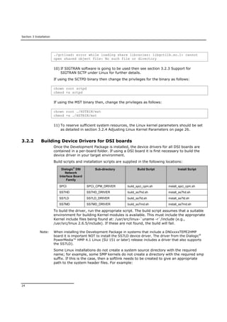 Section 3 Installation
24
./gctload: error while loading share libraries: libgctlib.so.1: cannot
open shared object file: No such file or directory
10) If SIGTRAN software is going to be used then see section 3.2.3 Support for
SIGTRAN SCTP under Linux for further details.
If using the SCTPD binary then change the privileges for the binary as follows:
chown root sctpd
chmod +s sctpd
If using the MST binary then, change the privileges as follows:
chown root ./HSTBIN/mst
chmod +s ./HSTBIN/mst
11) To reserve sufficient system resources, the Linux kernel parameters should be set
as detailed in section 3.2.4 Adjusting Linux Kernel Parameters on page 26.
3.2.2 Building Device Drivers for DSI boards
Once the Development Package is installed, the device drivers for all DSI boards are
contained in a per-board folder. If using a DSI board it is first necessary to build the
device driver in your target environment.
Build scripts and installation scripts are supplied in the following locations:
Dialogic®
DSI
Network
Interface Board
Family
Sub-directory Build Script Install Script
SPCI SPCI_CPM_DRIVER build_spci_cpm.sh install_spci_cpm.sh
SS7HD SS7HD_DRIVER build_ss7hd.sh install_ss7hd.sh
SS7LD SS7LD_DRIVER build_ss7ld.sh install_ss7ld.sh
SS7MD SS7MD_DRIVER build_ss7md.sh install_ss7md.sh
To build the driver, run the appropriate script. The build script assumes that a suitable
environment for building Kernel modules is available. This must include the appropriate
Kernel include files being found at: /usr/src/linux-`uname -r`/include (e.g.,
/usr/src/linux 2.6.5/include). If these are not found, the build will fail.
Note: When installing the Development Package in systems that include a DNIxxxxTEPE2HMP
board it is important NOT to install the SS7LD device driver. The driver from the Dialogic®
PowerMedia™ HMP 4.1 Linux (SU 151 or later) release includes a driver that also supports
the SS7LD).
Some Linux installations do not create a system source directory with the required
name; for example, some SMP kernels do not create a directory with the required smp
suffix. If this is the case, then a softlink needs to be created to give an appropriate
path to the system header files. For example:
 