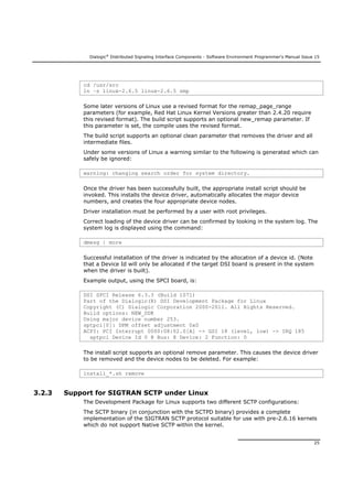 Dialogic®
Distributed Signaling Interface Components - Software Environment Programmer's Manual Issue 15
25
cd /usr/src
ln –s linux-2.6.5 linux-2.6.5 smp
Some later versions of Linux use a revised format for the remap_page_range
parameters (for example, Red Hat Linux Kernel Versions greater than 2.4.20 require
this revised format). The build script supports an optional new_remap parameter. If
this parameter is set, the compile uses the revised format.
The build script supports an optional clean parameter that removes the driver and all
intermediate files.
Under some versions of Linux a warning similar to the following is generated which can
safely be ignored:
warning: changing search order for system directory.
Once the driver has been successfully built, the appropriate install script should be
invoked. This installs the device driver, automatically allocates the major device
numbers, and creates the four appropriate device nodes.
Driver installation must be performed by a user with root privileges.
Correct loading of the device driver can be confirmed by looking in the system log. The
system log is displayed using the command:
dmesg | more
Successful installation of the driver is indicated by the allocation of a device id. (Note
that a Device Id will only be allocated if the target DSI board is present in the system
when the driver is built).
Example output, using the SPCI board, is:
DSI SPCI Release 6.3.3 (Build 1071)
Part of the Dialogic(R) DSI Development Package for Linux
Copyright (C) Dialogic Corporation 2000-2011. All Rights Reserved.
Build options: NEW_DDK
Using major device number 253.
sptpci[0]: DPM offset adjustment 0x0
ACPI: PCI Interrupt 0000:08:02.0[A] -> GSI 18 (level, low) -> IRQ 185
sptpci Device Id 0 @ Bus: 8 Device: 2 Function: 0
The install script supports an optional remove parameter. This causes the device driver
to be removed and the device nodes to be deleted. For example:
install_*.sh remove
3.2.3 Support for SIGTRAN SCTP under Linux
The Development Package for Linux supports two different SCTP configurations:
The SCTP binary (in conjunction with the SCTPD binary) provides a complete
implementation of the SIGTRAN SCTP protocol suitable for use with pre-2.6.16 kernels
which do not support Native SCTP within the kernel.
 