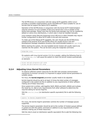 Section 3 Installation
26
The SCTPN binary (in conjunction with the native SCTP capability within Linux)
provides a complete implementation of the SIGTRAN SCTP stack suitable for use on
kernels that do support the Native SCTP capability.
Operation of the SCTPN binary in conjunction with the kernel SCTP implementation
requires versions 2.6.16 or greater of the Linux kernel and 1.0.6 or greater of the
lksctp-tools package. Please note that the lksctp-tools package may not be installed by
default on some Linux distributions, in which case it must be installed manually.
Linux systems using (Security Enhanced Linux) SELinux or other firewalls may require
further configuration to allow SCTP traffic to be sent and received.
To make use of the Native SCTP capability, the user should use the SCTPN binary
instead of the binaries SCTP and SCTPD which are usually found in the SS7
Development Package installation directory (the recommended location is /opt/DSI).
Before starting the system, the sctp loadable kernel module will usually need to be
inserted into the system. This can be done using the modprobe command:
modprobe sctp
On systems with Linux kernel version 2.6.16 or greater, adding the following lines to
/etc/modprobe.conf will cause the system to insert the kernel module automatically
on demand:
alias net-pf-10-proto-132 sctp
alias net-pf-2-proto-132 sctp
3.2.4 Adjusting Linux Kernel Parameters
To reserve sufficient system resources for the DSI inter-process communication
mechanism to function correctly it is important to adjust certain kernel parameters to
suitable values.
For linux, the kernel.msgmnb parameter usually needs to be adjusted.
kernel.msgmnb should be set to at least 12 times the total number of messages
configured in the system.txt file (in addition to any requirements of other software
making use of these resources).
Once system.txt is written, add together NUM_MSGS and NUM_LMSGS and multiply
the result by 12. Add on any requirements from other software to determine the
required setting for kernel.msgmnb.
Edit the /etc/rc.local (or distribution-specific equivalent) file to add the following
line:
sysctl -w kernel.msgmnb=62400
For Linux, the kernel.msgmni parameter controls the number of message queues
supported.
The kernel.msgmni parameter should be set to the number of module queues defined
in system.txt with the LOCAL command (in addition to any requirements of other
software making use of these resources).
Edit the /etc/rc.local (or distribution-specific equivalent) file to add the following line:
 