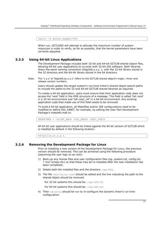 Dialogic®
Distributed Signaling Interface Components - Software Environment Programmer's Manual Issue 15
27
sysctl -w kernel.msgmni=256
When run, GCTLOAD will attempt to allocate the maximum number of system
resources in order to verify, as far as possible, that the kernel parameters have been
correctly adjusted.
3.2.5 Using 64-bit Linux Applications
The Development Package includes both 32-bit and 64-bit GCTLIB shared object files,
allowing 64-bit user applications to co-exist with 32-bit DSI software. Both libraries
share the same naming convention (libgctlib.x.y.z .), with the 32-bit library stored in
the 32 directory and the 64-bit library stored in the 64 directory.
Note: The ‘x.y.z’ of ‘libgctlib.so.x.y.z’ refers to the GCTLIB shared object’s major, minor and
release version numbers.
Users should update the target system’s run-time linker’s shared object search paths
to include the paths to the 32-and 64-bit GCTLIB shared libraries as required.
To create a 64-bit application, users must ensure that their application code does not
access the ‘next’ field in the HDR structure of a message. This field is called ‘hdr.next’
in a 32-bit environment and ‘hdr.next_ref’ in a 64-bit environment. Any existing
application code that made use of this field needs to be removed.
To build a 64-bit application, all Makefiles and/or IDE configurations need to be
modified to define DSI_64BIT, for example, by editing the User Part Development
Package’s makdefs.mak to:
DKDEFINES = -DLINT_ARGS -DIN_LMSGS -DDSI_64BIT
All 64 bit user applications should be linked against the 64 bit version of GCTLIB which
is installed by default in the following location:
64/gctlib.so.x.y.z.
3.2.6 Removing the Development Package for Linux
Prior to installing a new version of the Development Package for Linux, the previous
version should be removed. This can be achieved using the following procedure
(assuming the user logs on as root):
1) Back-up any license files and user configuration files (eg. system.txt, config.txt,
*.ms7 scripts etc) so that these may be re-installed after the new installation has
been completed.
2) Delete both the installed files and the directory /opt/DSI.
3) The file /etc/ld.so.conf should be edited and the line indicating the path to the
shared object should be removed
For 32 bit systems this should be: /opt/DSI/32
For 64 bit systems this should be: /opt/DSI/64
4) Then ldconfig should be run to re-configure the dynamic linker's run time
configuration.
 