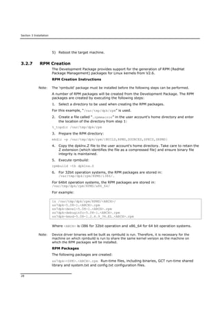Section 3 Installation
28
5) Reboot the target machine.
3.2.7 RPM Creation
The Development Package provides support for the generation of RPM (RedHat
Package Management) packages for Linux kernels from V2.6.
RPM Creation Instructions
Note: The 'rpmbuild' package must be installed before the following steps can be performed.
A number of RPM packages will be created from the Development Package. The RPM
packages are created by executing the following steps:
1. Select a directory to be used when creating the RPM packages.
For this example, “/var/tmp/dpk/rpm” is used.
2. Create a file called “.rpmmacros” in the user account's home directory and enter
the location of the directory from step 1:
%_topdir /var/tmp/dpk/rpm
3. Prepare the RPM directory:
mkdir -p /var/tmp/dpk/rpm/{BUILD,RPMS,SOURCES,SPECS,SRPMS}
4. Copy the dpklnx.Z file to the user account's home directory. Take care to retain the
Z extension (which identifies the file as a compressed file) and ensure binary file
integrity is maintained.
5. Execute rpmbuild:
rpmbuild -tb dpklnx.Z
6. For 32bit operation systems, the RPM packages are stored in:
/var/tmp/dpk/rpm/RPMS/i386/.
For 64bit operation systems, the RPM packages are stored in:
/var/tmp/dpk/rpm/RPMS/x86_64/
For example:
ls /var/tmp/dpk/rpm/RPMS/<ARCH>/
ss7dpk-5.08-1.<ARCH>.rpm
ss7dpk-devel-5.08-1.<ARCH>.rpm
ss7dpk-debuginfo-5.08-1.<ARCH>.rpm
ss7dpk-kmod-5.08-1.2.6.9_34.EL.<ARCH>.rpm
Where <ARCH> is i386 for 32bit operation and x86_64 for 64 bit operation systems.
Note: Device driver binaries will be built as rpmbuild is run. Therefore, it is necessary for the
machine on which rpmbuild is run to share the same kernel version as the machine on
which the RPM packages will be installed.
RPM Packages
The following packages are created:
ss7dpk-<DPK>.<ARCH>.rpm Run-time files, including binaries, GCT run-time shared
library and system.txt and config.txt configuration files.
 