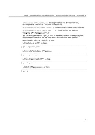 Dialogic®
Distributed Signaling Interface Components - Software Environment Programmer's Manual Issue 15
29
ss7dpk-devel-<DPK>.<ARCH>.rpm Development Package development files,
including header files and GCT link-time shared library.
ss7dpk-kmod-<DPK>-<KERNEL>.<ARCH>.rpm Signaling boards device drivers binaries.
ss7dpk-debuginfo-<DPK>.<ARCH>.rpm RPM build artifact, not required.
Using the RPM Management Tool
The RPM management tool, “rpm”, is used to maintain packages on a target system.
Documentation on how to use the “rpm” tool is available from www.rpm.org.
Common tasks using the rpm utility include:
1. Installation of an RPM package:
rpm -i <package_name>
2. Removal of an installed RPM package:
rpm -e <package_name>
3. Upgrading an installed RPM package:
rpm -U <package>
4. List all RPM packages on a system:
rpm –qa
 